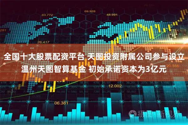全国十大股票配资平台 天图投资附属公司参与设立温州天图智算基金 初始承诺资本为3亿元