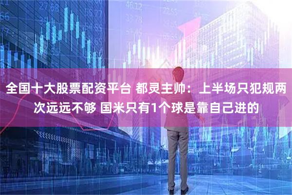 全国十大股票配资平台 都灵主帅：上半场只犯规两次远远不够 国米只有1个球是靠自己进的