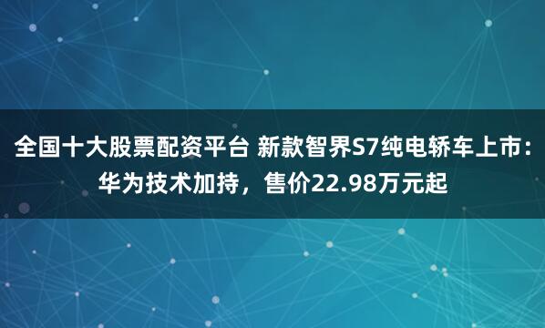 全国十大股票配资平台 新款智界S7纯电轿车上市：华为技术加持，售价22.98万元起