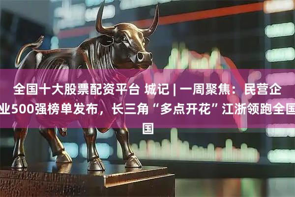 全国十大股票配资平台 城记 | 一周聚焦：民营企业500强榜单发布，长三角“多点开花”江浙领跑全国