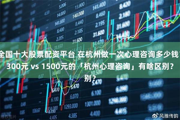 全国十大股票配资平台 在杭州做一次心理咨询多少钱？300元 vs 1500元的「杭州心理咨询」有啥区别？