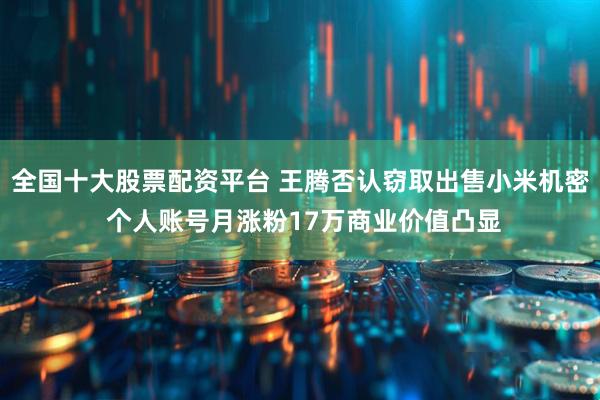 全国十大股票配资平台 王腾否认窃取出售小米机密 个人账号月涨粉17万商业价值凸显