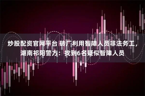 炒股配资官网平台 砖厂利用智障人员非法务工，湖南祁阳警方：找到6名疑似智障人员