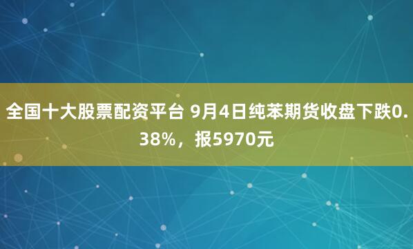 全国十大股票配资平台 9月4日纯苯期货收盘下跌0.38%，报5970元