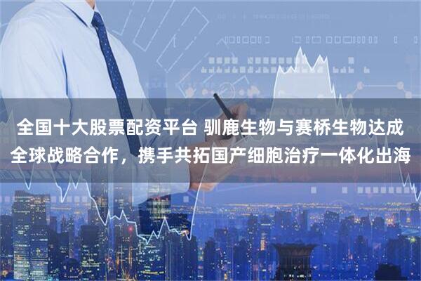 全国十大股票配资平台 驯鹿生物与赛桥生物达成全球战略合作，携手共拓国产细胞治疗一体化出海
