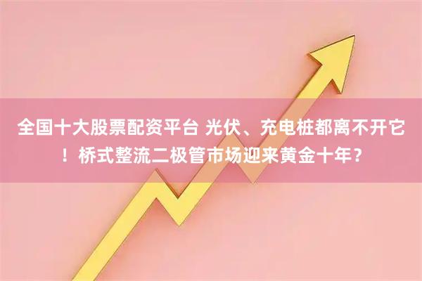全国十大股票配资平台 光伏、充电桩都离不开它！桥式整流二极管市场迎来黄金十年？