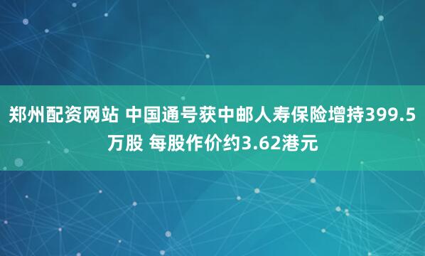 郑州配资网站 中国通号获中邮人寿保险增持399.5万股 每股作价约3.62港元