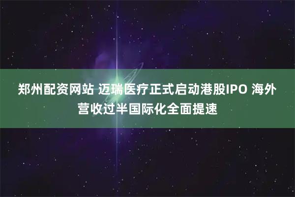 郑州配资网站 迈瑞医疗正式启动港股IPO 海外营收过半国际化全面提速
