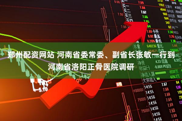 郑州配资网站 河南省委常委、副省长张敏一行到河南省洛阳正骨医院调研