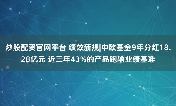 炒股配资官网平台 绩效新规|中欧基金9年分红18.28亿元 近三年43%的产品跑输业绩基准