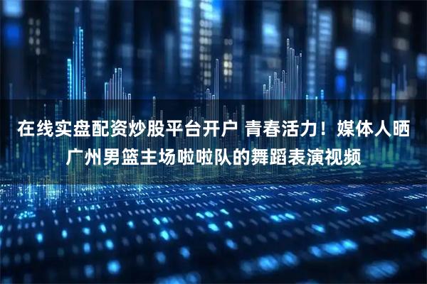 在线实盘配资炒股平台开户 青春活力！媒体人晒广州男篮主场啦啦队的舞蹈表演视频
