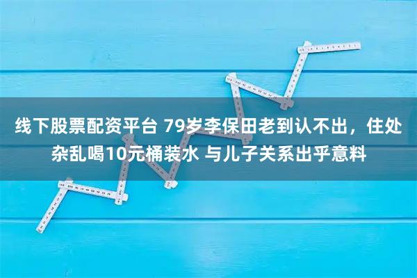 线下股票配资平台 79岁李保田老到认不出，住处杂乱喝10元桶装水 与儿子关系出乎意料
