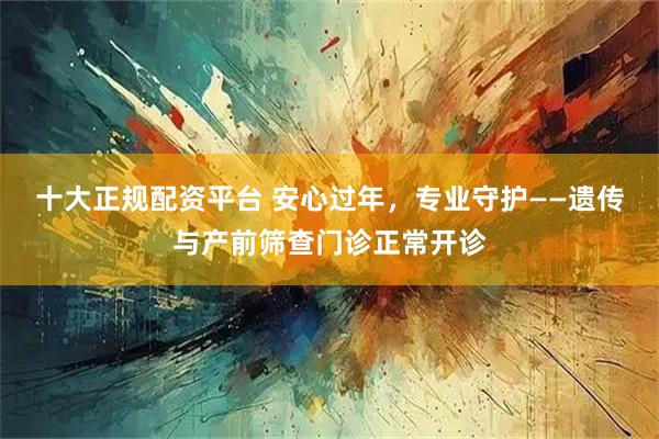 十大正规配资平台 安心过年，专业守护——遗传与产前筛查门诊正常开诊