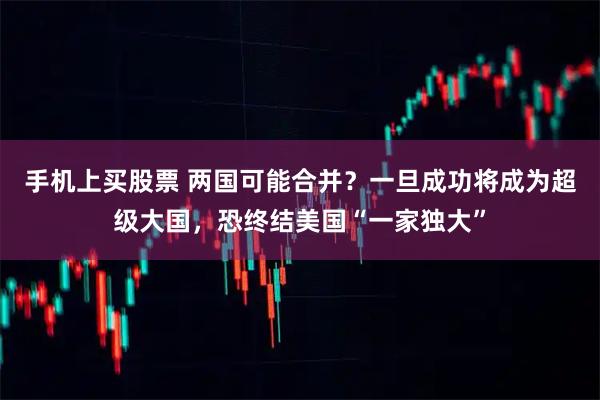 手机上买股票 两国可能合并？一旦成功将成为超级大国，恐终结美国“一家独大”