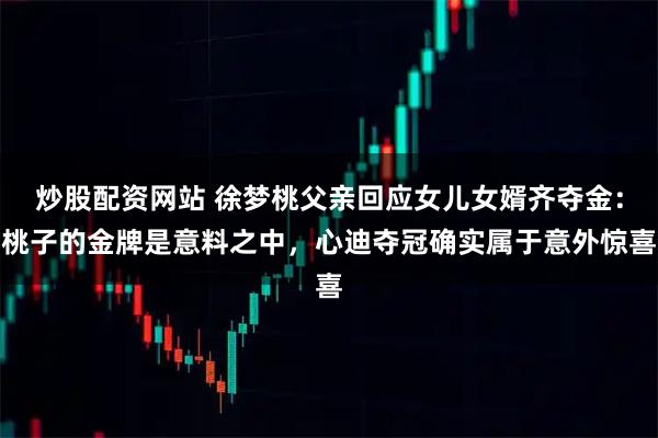 炒股配资网站 徐梦桃父亲回应女儿女婿齐夺金：桃子的金牌是意料之中，心迪夺冠确实属于意外惊喜