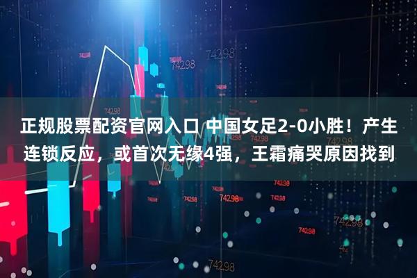 正规股票配资官网入口 中国女足2-0小胜！产生连锁反应，或首次无缘4强，王霜痛哭原因找到