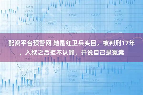 配资平台预警网 她是红卫兵头目，被判刑17年，入狱之后拒不认罪，并说自己是冤案